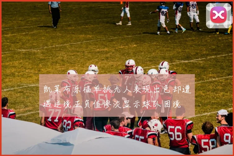 凯莱布乐福单挑九人表现出色却遭遇逆境正负值惨淡显示球队困境