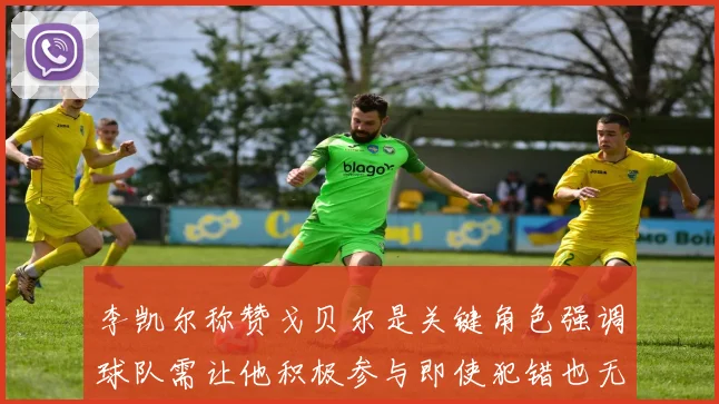 李凯尔称赞戈贝尔是关键角色强调球队需让他积极参与即使犯错也无妨