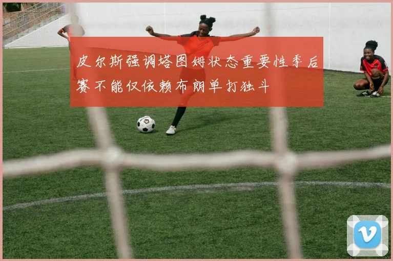 皮尔斯强调塔图姆状态重要性季后赛不能仅依赖布朗单打独斗