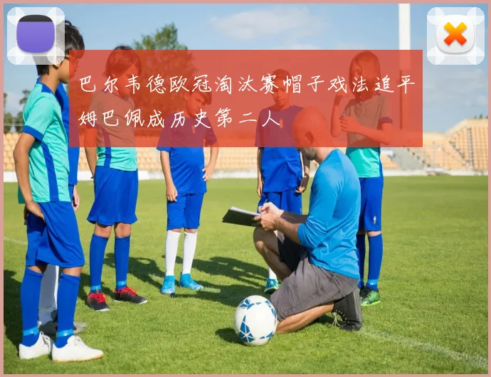 巴尔韦德欧冠淘汰赛帽子戏法追平姆巴佩成历史第二人