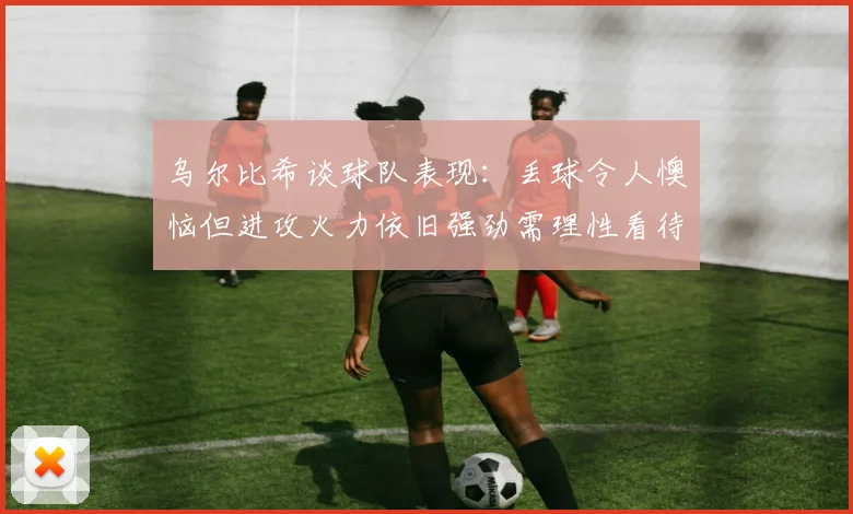 乌尔比希谈球队表现：丢球令人懊恼但进攻火力依旧强劲需理性看待