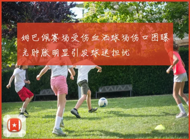 姆巴佩赛场受伤血洒球场伤口图曝光肿胀明显引发球迷担忧