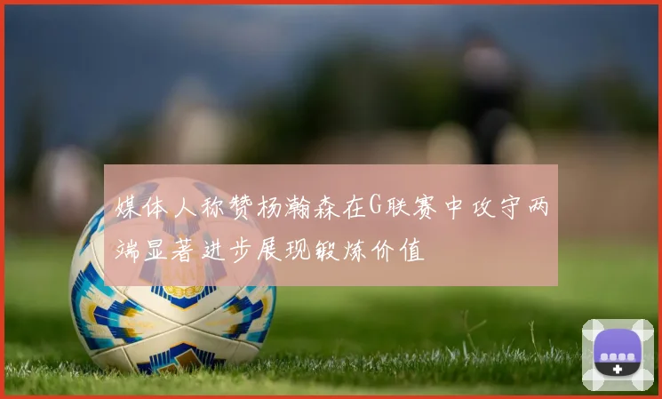 媒体人称赞杨瀚森在G联赛中攻守两端显著进步展现锻炼价值