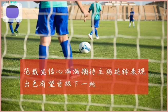 范戴克信心满满期待主场逆转表现出色有望晋级下一轮