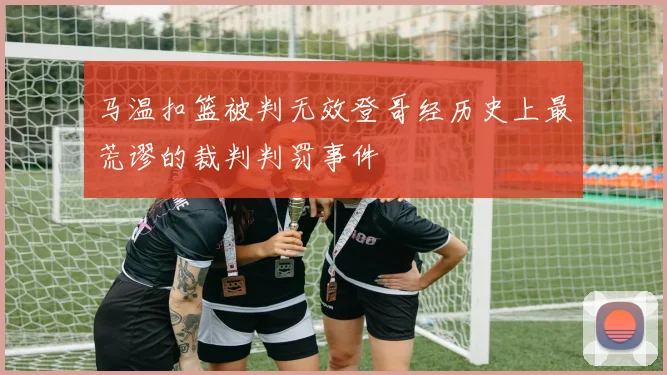 马温扣篮被判无效登哥经历史上最荒谬的裁判判罚事件