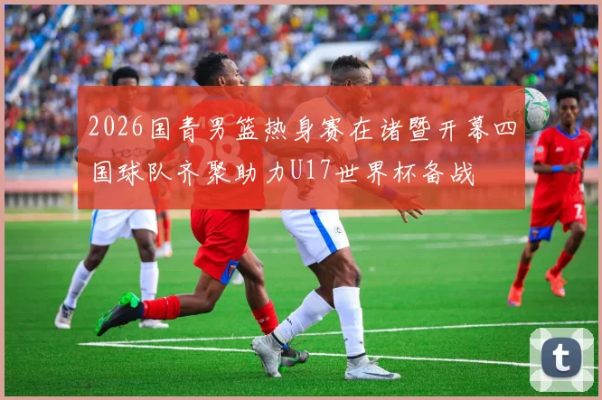 2026国青男篮热身赛在诸暨开幕四国球队齐聚助力U17世界杯备战