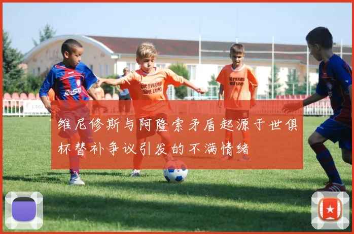 维尼修斯与阿隆索矛盾起源于世俱杯替补争议引发的不满情绪