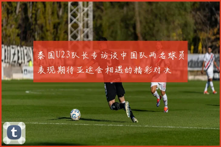 泰国U23队长专访谈中国队两名球员表现期待亚运会相遇的精彩对决