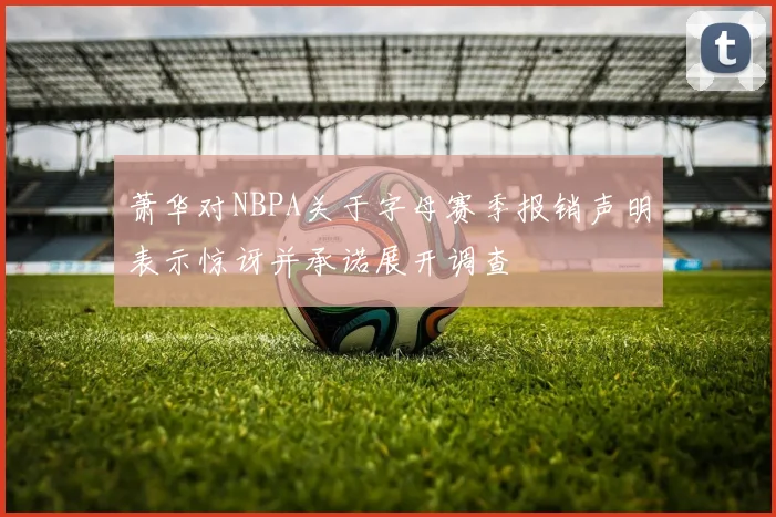 萧华对NBPA关于字母赛季报销声明表示惊讶并承诺展开调查