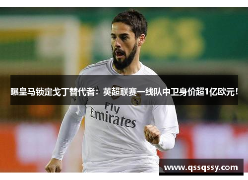 曝皇马锁定戈丁替代者：英超联赛一线队中卫身价超1亿欧元！